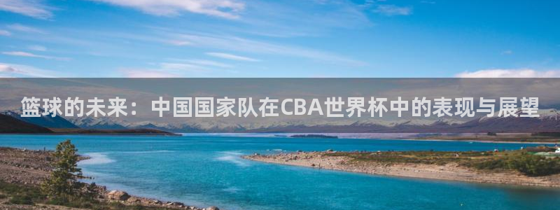 世预赛免费直播入口：篮球的未来：中国国家队在CBA世界杯中的表现与展望